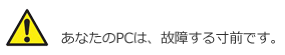 あなたのPCは、故障する寸前です